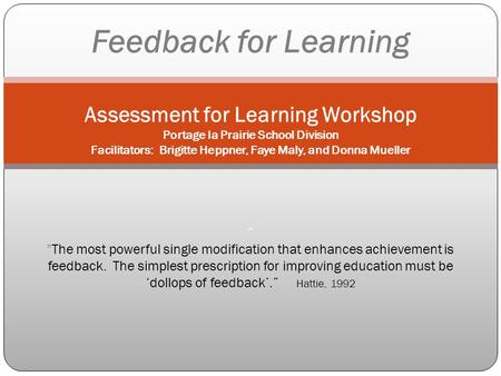 Feedback for Learning Assessment for Learning Workshop Portage la Prairie School Division Facilitators: Brigitte Heppner, Faye Maly, and Donna Mueller.