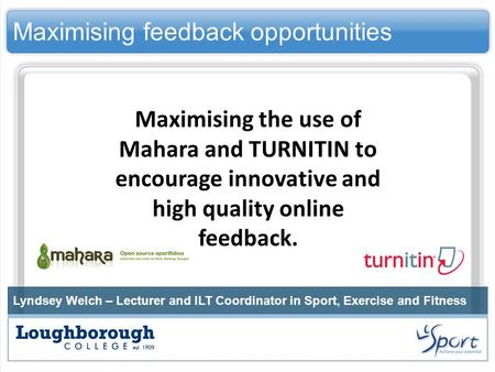 Maximising feedback opportunities Lyndsey Welch – Lecturer and ILT Coordinator in Sport, Exercise and Fitness Maximising the use of Mahara and TURNITIN.