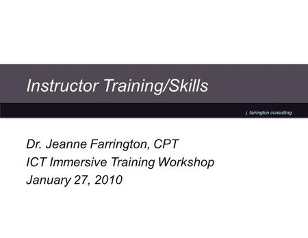 J. farrington consulting Instructor Training/Skills Dr. Jeanne Farrington, CPT ICT Immersive Training Workshop January 27, 2010.