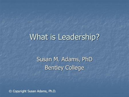 What is Leadership? Susan M. Adams, PhD Bentley College © Copyright Susan Adams, Ph.D.