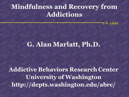 UW/ABRC Mindfulness and Recovery from Addictions G. Alan Marlatt, Ph.D. Addictive Behaviors Research Center University of Washington