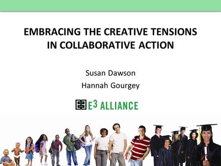 © E 3 Alliance, 2012 EMBRACING THE CREATIVE TENSIONS IN COLLABORATIVE ACTION Susan Dawson Hannah Gourgey.