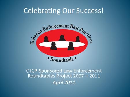 Celebrating Our Success! CTCP-Sponsored Law Enforcement Roundtables Project 2007 – 2011 April 2011.