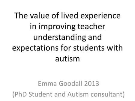 The value of lived experience in improving teacher understanding and expectations for students with autism Emma Goodall 2013 (PhD Student and Autism consultant)