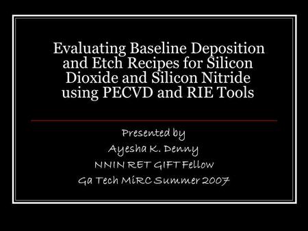 Evaluating Baseline Deposition and Etch Recipes for Silicon Dioxide and Silicon Nitride using PECVD and RIE Tools Presented by Ayesha K. Denny NNIN RET.