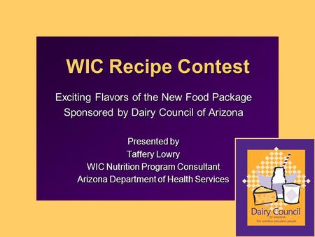 WIC Recipe Contest Exciting Flavors of the New Food Package Sponsored by Dairy Council of Arizona Presented by Taffery Lowry WIC Nutrition Program Consultant.