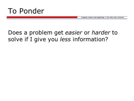 Computer Science and Engineering The Ohio State University To Ponder Does a problem get easier or harder to solve if I give you less information?