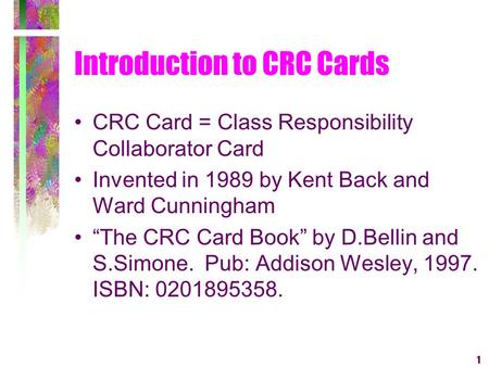 1 Introduction to CRC Cards CRC Card = Class Responsibility Collaborator Card Invented in 1989 by Kent Back and Ward Cunningham The CRC Card Book by D.Bellin.