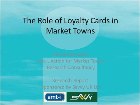 The Role of Loyalty Cards in Market Towns Hannah Bowden, amt-i, Action for Market Towns Research Consultancy Research Report. Sponsored by Savvy UK Ltd.