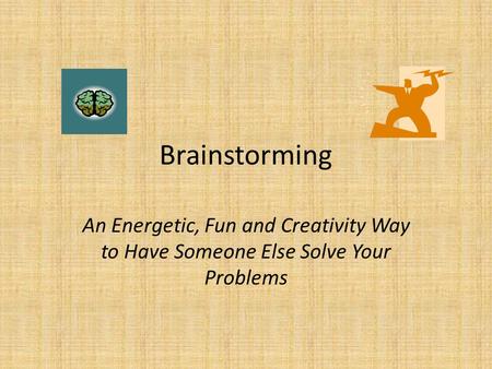 Brainstorming An Energetic, Fun and Creativity Way to Have Someone Else Solve Your Problems.