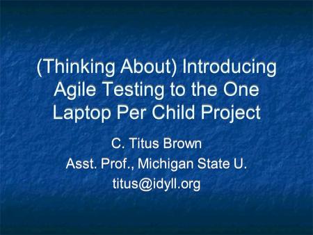 (Thinking About) Introducing Agile Testing to the One Laptop Per Child Project C. Titus Brown Asst. Prof., Michigan State U. C. Titus Brown.