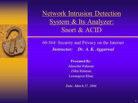 1 Network Intrusion Detection System & Its Analyzer: Snort & ACID 60-564: Security and Privacy on the Internet Instructor: Dr. A. K. Aggarwal Presented.