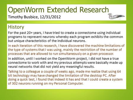 OpenWorm Extended Research Timothy Busbice, 12/31/2012 History For the past 20+ years, I have tried to create a connectome using individual programs to.