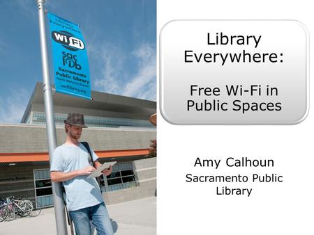 Library Everywhere: Free Wi-Fi in Public Spaces Amy Calhoun Sacramento Public Library.