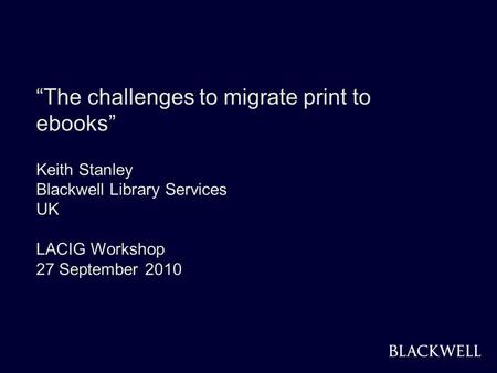 BLACKWELL 1 The challenges to migrate print to ebooks Keith Stanley Blackwell Library Services UK LACIG Workshop 27 September 2010.