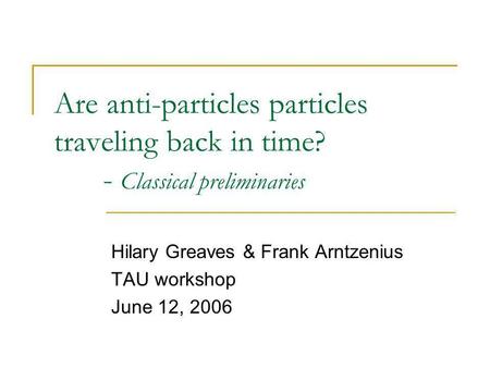 Are anti-particles particles traveling back in time? - Classical preliminaries Hilary Greaves & Frank Arntzenius TAU workshop June 12, 2006.