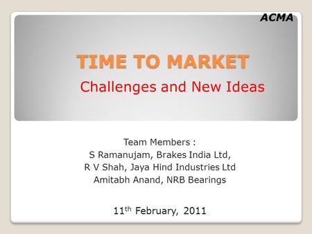 ACMA TIME TO MARKET Challenges and New Ideas Team Members : S Ramanujam, Brakes India Ltd, R V Shah, Jaya Hind Industries Ltd Amitabh Anand, NRB Bearings.