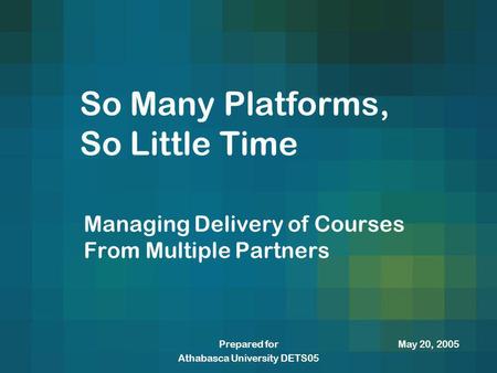 May 20, 2005Prepared for Athabasca University DETS05 So Many Platforms, So Little Time Managing Delivery of Courses From Multiple Partners.