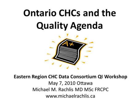 Ontario CHCs and the Quality Agenda Eastern Region CHC Data Consortium QI Workshop May 7, 2010 Ottawa Michael M. Rachlis MD MSc FRCPC www.michaelrachlis.ca.