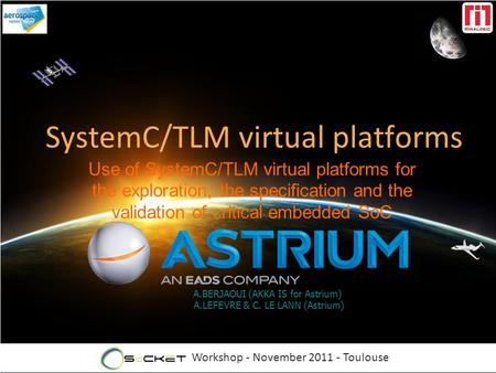 Workshop - November 2011 - Toulouse A.BERJAOUI (AKKA IS for Astrium) A.LEFEVRE & C. LE LANN (Astrium) SystemC/TLM virtual platforms Use of SystemC/TLM.