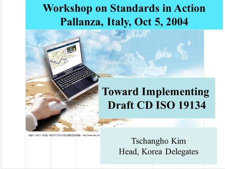 Toward Implementing Draft CD ISO 19134 Workshop on Standards in Action Pallanza, Italy, Oct 5, 2004 Tschangho Kim Head, Korea Delegates.