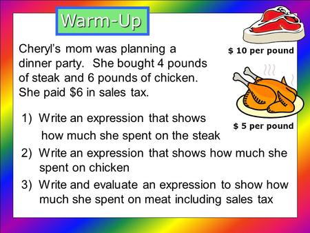 Cheryls mom was planning a dinner party. She bought 4 pounds of steak and 6 pounds of chicken. She paid $6 in sales tax. 1) Write an expression that shows.