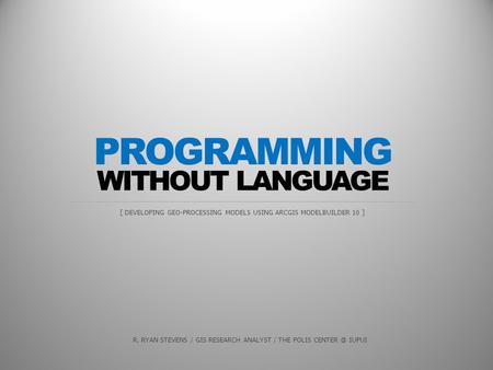 WITHOUT LANGUAGE [ DEVELOPING GEO-PROCESSING MODELS USING ARCGIS MODELBUILDER 10 ] PROGRAMMING R. RYAN STEVENS / GIS RESEARCH ANALYST / THE POLIS CENTER.