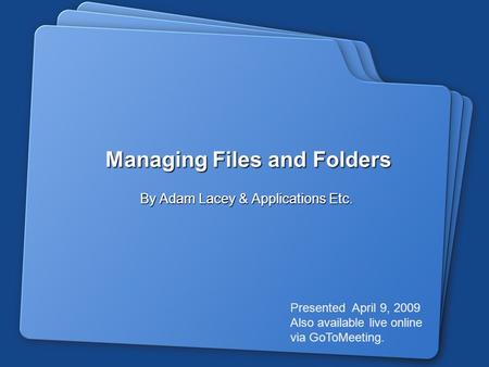 Managing Files and Folders By Adam Lacey & Applications Etc. Presented April 9, 2009 Also available live online via GoToMeeting.