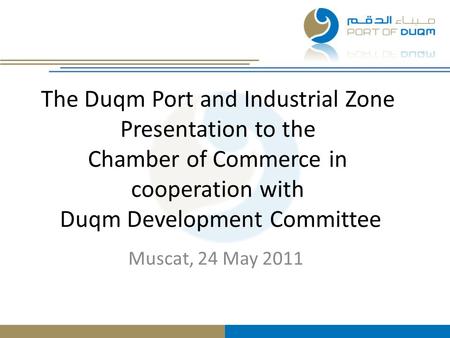 The Duqm Port and Industrial Zone Presentation to the Chamber of Commerce in cooperation with Duqm Development Committee Muscat, 24 May 2011.