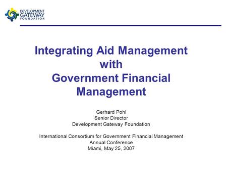 Integrating Aid Management with Government Financial Management Gerhard Pohl Senior Director Development Gateway Foundation International Consortium for.