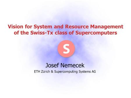 Vision for System and Resource Management of the Swiss-Tx class of Supercomputers Josef Nemecek ETH Zürich & Supercomputing Systems AG.