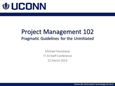 University Information Technology Services Project Management 102 Pragmatic Guidelines for the Uninitiated Michael Mundrane IT All Staff Conference 12.