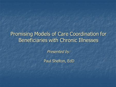 Promising Models of Care Coordination for Beneficiaries with Chronic Illnesses Presented by: Paul Shelton, EdD.