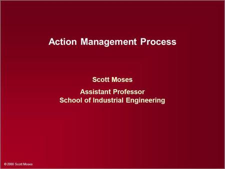 © 2000 Scott Moses Action Management Process Scott Moses Assistant Professor School of Industrial Engineering.