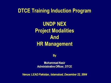 DTCE Training Induction Program UNDP NEX Project Modalities And HR Management By Muhammad Nasir Administrative Officer, DTCE Venue: LEAD Pakistan, Islamabad,