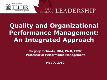 Quality and Organizational Performance Management: An Integrated Approach Gregory Richards, MBA, Ph.D, FCMC Professor of Performance Management May 7,