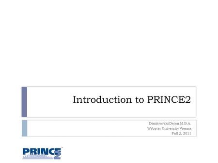 Introduction to PRINCE2 Dimitrovski Dejan M.B.A. Webster University Vienna Fall 2, 2011 1.