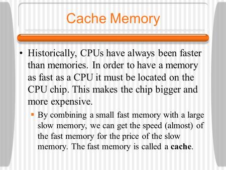 Cache Memory Historically, CPUs have always been faster than memories. In order to have a memory as fast as a CPU it must be located on the CPU chip. This.