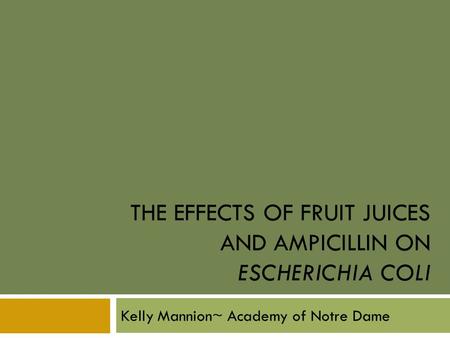 THE EFFECTS OF FRUIT JUICES AND AMPICILLIN ON ESCHERICHIA COLI Kelly Mannion~ Academy of Notre Dame.