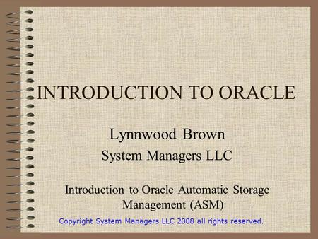 INTRODUCTION TO ORACLE Lynnwood Brown System Managers LLC Introduction to Oracle Automatic Storage Management (ASM) Copyright System Managers LLC 2008.