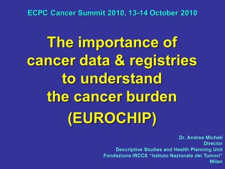 The importance of cancer data & registries to understand the cancer burden (EUROCHIP) ECPC Cancer Summit 2010, 13-14 October 2010 Dr. Andrea Micheli Director.