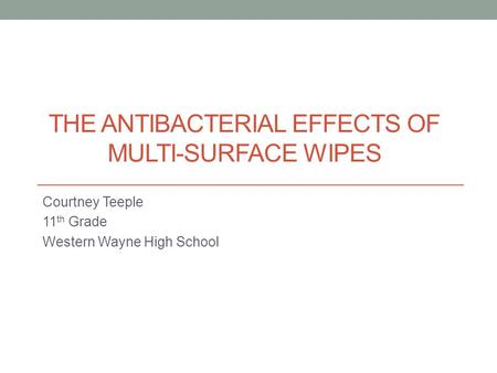 THE ANTIBACTERIAL EFFECTS OF MULTI-SURFACE WIPES Courtney Teeple 11 th Grade Western Wayne High School.