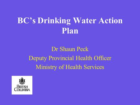 BCs Drinking Water Action Plan Dr Shaun Peck Deputy Provincial Health Officer Ministry of Health Services.