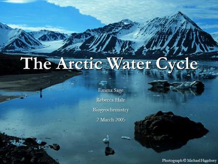 The Arctic Water Cycle Emma Rebecca Hale 1 March 2005 Photograph © Michael Hambrey The Arctic Water Cycle Emma Sage Rebecca Hale Biogeochemistry 2 March.