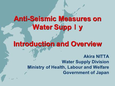 Anti-Seismic Measures on Water Supp y Introduction and Overview Akira NITTA Water Supply Division Ministry of Health, Labour and Welfare Government of.