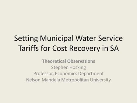 Setting Municipal Water Service Tariffs for Cost Recovery in SA Theoretical Observations Stephen Hosking Professor, Economics Department Nelson Mandela.