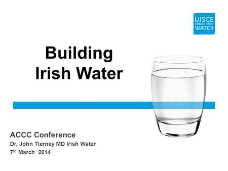 ACCC Conference Dr. John Tierney MD Irish Water 7 th March 2014 Building Irish Water.