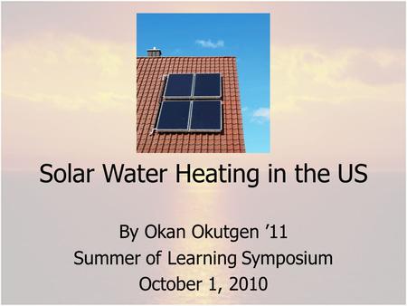 Solar Water Heating in the US By Okan Okutgen 11 Summer of Learning Symposium October 1, 2010.