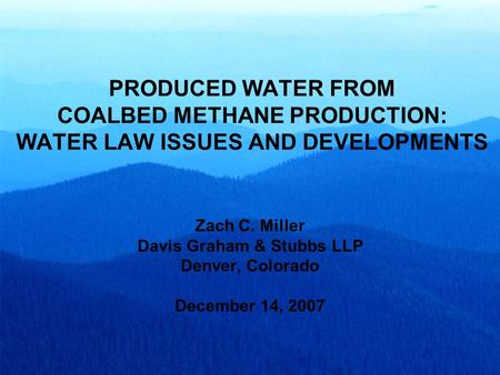 PRODUCED WATER FROM COALBED METHANE PRODUCTION: WATER LAW ISSUES AND DEVELOPMENTS Zach C. Miller Davis Graham & Stubbs LLP Denver, Colorado December 14,