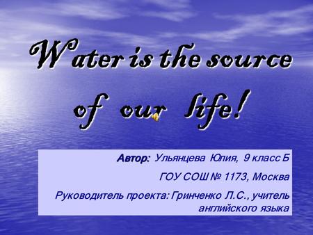 Water is the source of our life! Автор: Автор: Ульянцева Юлия, 9 класс Б ГОУ СОШ 1173, Москва Руководитель проекта: Гринченко Л.С., учитель английского.